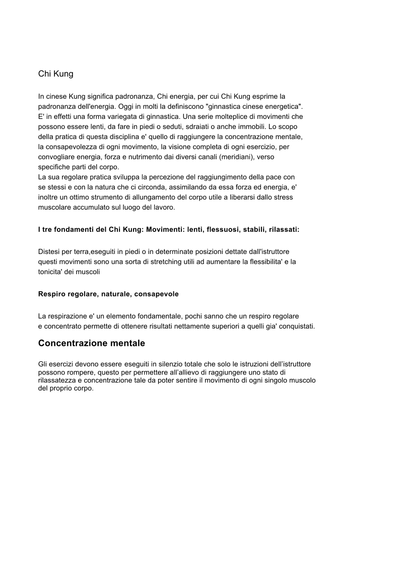 Chi Kung  In cinese Kung significa padronanza, Chi energia, per cui Chi Kung esprime la   padronanza dell'energia. Oggi in molti la definiscono "ginnastica cinese energetica". E' in effetti una forma variegata di ginnastica. Una serie molteplice di movimenti che   possono essere lenti, da fare in piedi o seduti, sdraiati o anche immobili. Lo scopo   della pratica di questa disciplina e' quello di raggiungere la concentrazione mentale,   la consapevolezza di ogni movimento, la visione completa di ogni esercizio, per   convogliare energia, forza e nutrimento dai diversi canali (meridiani), verso   specifiche parti del corpo.  La sua regolare pratica sviluppa la percezione del raggiungimento della pace con   se stessi e con la natura che ci circonda, assimilando da essa forza ed energia, e'   inoltre un ottimo strumento di allungamento del corpo utile a liberarsi dallo stress   muscolare accumulato sul luogo del lavoro.  I tre fondamenti del Chi Kung: Movimenti: lenti, flessuosi, stabili, rilassati: Distesi per terra,eseguiti in piedi o in determinate posizioni dettate dall'istruttore   questi movimenti sono una sorta di stretching utili ad aumentare la flessibilita' e la   tonicita' dei muscoli Respiro regolare, naturale, consapevole La respirazione e' un elemento fondamentale, pochi sanno che un respiro regolare   e concentrato permette di ottenere risultati nettamente superiori a quelli gia' conquistati.  Concentrazione mentale  Gli esercizi devono essere eseguiti in silenzio totale che solo le istruzioni dellistruttore possono rompere, questo per permettere allallievo di raggiungere uno stato di rilassatezza e concentrazione tale da poter sentire il movimento di ogni singolo muscolo del proprio corpo.